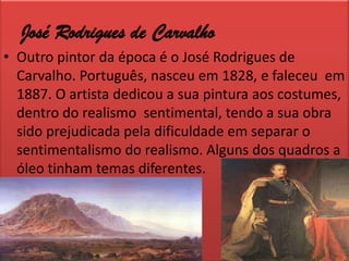 José Rodrigues de CarvalhoOutro pintor da época é o José Rodrigues de Carvalho. Português, nasceu em 1828, e faleceu  em 1887. O artista dedicou a sua pintura aos costumes, dentro do realismo  sentimental, tendo a sua obra sido prejudicada pela dificuldade em separar o sentimentalismo do realismo. Alguns dos quadros a óleo tinham temas diferentes.
