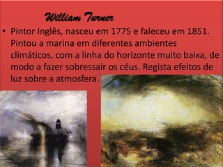 William TurnerPintor Inglês, nasceu em 1775 e faleceu em 1851. Pintou a marina em diferentes ambientes climáticos, com a linha do horizonte muito baixa, de modo a fazer sobressair os céus. Regista efeitos de luz sobre a atmosfera.