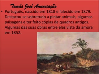 Tomás José AnunciaçãoPortuguês, nascido em 1818 e falecido em 1879. Destacou-se sobretudo a pintar animais, algumas paisagens e ter feito cópias de quadros antigos. Algumas das suas obras entre elas vista da amora em 1852.