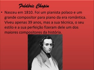 Frédéric ChopinNasceu em 1810. Foi um pianista polaco e um grande compositor para piano da era romântica. Viveu apenas 39 anos, mas a sua técnica, o seu estilo e a sua perfeição fizeram dele um dos maiores compositores da história.