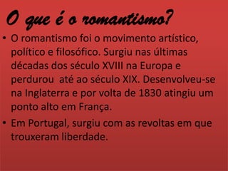 O que é o romantismo?O romantismo foi o movimento artístico,  político e filosófico. Surgiu nas últimas décadas dos século XVIII na Europa e perdurou até ao século XIX. Desenvolveu-se na Inglaterra e por volta de 1830 atingiu um ponto alto em França.Em Portugal, surgiu com as revoltas em que trouxeram liberdade.