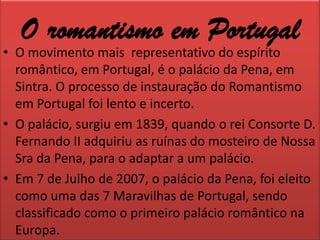 O romantismo em PortugalO movimento mais  representativo do espírito romântico, em Portugal, é o palácio da Pena, em Sintra. O processo de instauração do Romantismo em Portugal foi lento e incerto.O palácio, surgiu em 1839, quando o rei Consorte D. Fernando II adquiriu as ruínas do mosteiro de Nossa Sra da Pena, para o adaptar a um palácio.Em 7 de Julho de 2007, o palácio da Pena, foi eleito como uma das 7 Maravilhas de Portugal, sendo classificado como o primeiro palácio romântico na Europa.
