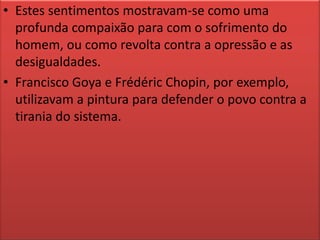 Estes sentimentos mostravam-se como uma profunda compaixão para com o sofrimento do homem, ou como revolta contra a opressão e as desigualdades.Francisco Goya e Frédéric Chopin, por exemplo, utilizavam a pintura para defender o povo contra a tirania do sistema.