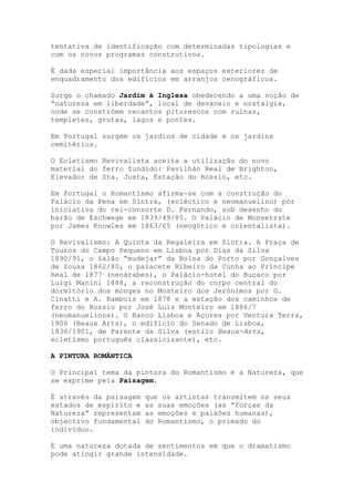 tentativa de identificação com determinadas tipologias e
com os novos programas construtivos.

É dada especial importância aos espaços exteriores de
enquadramento dos edifícios em arranjos cenográficos.

Surge o chamado Jardim á Inglesa obedecendo a uma noção de
“natureza em liberdade”, local de devaneio e nostalgia,
onde se constróem recantos pitorescos com ruínas,
templetes, grutas, lagos e pontes.

Em Portugal surgem os jardins de cidade e os jardins
cemitérios.

O Ecletismo Revivalista aceita a utilização do novo
material do ferro fundido: Pavilhão Real de Brighton,
Elevador de Sta. Justa, Estação do Rossio, etc.

Em Portugal o Romantismo afirma-se com a construção do
Palácio da Pena em Sintra, (ecléctico e neomanuelino) por
iniciativa do rei-consorte D. Fernando, sob desenho do
barão de Eschwege em 1839/49/85. O Palácio de Monserrate
por James Knowles em 1863/65 (neogótico e orientalista).

O Revivalismo: A Quinta da Regaleira em Sintra. A Praça de
Touros do Campo Pequeno em Lisboa por Dias da Silva
1890/91, o Salão “mudejar” da Bolsa do Porto por Gonçalves
de Sousa 1862/80, o palacete Ribeiro da Cunha ao Príncipe
Real de 1877 (neoárabes), o Palácio-hotel do Buçaco por
Luigi Manini 1888, a reconstrução do corpo central do
dormitório dos monges no Mosteiro dos Jerónimos por G.
Cinatti e A. Rambois em 1878 e a estação dos caminhos de
ferro do Rossio por José Luís Monteiro em 1886/7
(neomanuelinos). O Banco Lisboa e Açores por Ventura Terra,
1906 (Beaux Arts), o edifício do Senado de Lisboa,
1836/1901, de Parente da Silva (estilo Beaux-Arts,
ecletismo português classicizante), etc.

A PINTURA ROMÂNTICA

O Principal tema da pintura do Romantismo é a Natureza, que
se exprime pela Paisagem.

É através da paisagem   que os artistas transmitem os seus
estados de espírito e   as suas emoções (as “forças da
Natureza” representam   as emoções e paixões humanas),
objectivo fundamental   do Romantismo, o primado do
indivíduo.

É uma natureza dotada de sentimentos em que o dramatismo
pode atingir grande intensidade.
 