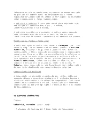 Paisagens rurais ou marítimas, tornam-se os temas centrais
da pintura ou servem ainda de enquadramento a cenas
figuradas estabelecendo um ambiente nostálgico ou dramático
entre personagens e fundo paisagístico.

O ambiente dramático é dado geralmente pela representação
das forças da natureza sob a qual, o homem,
irremediavelmente está á mercê.

O ambiente nostálgico e sonhador é muitas vezes marcado
pela representação de ruínas no meio de uma natureza
luxuriante que se revela indiferente ao destino dos homens.

Temáticas da Pintura Romântica:

A Natureza, quer assumida como tema, a Paisagem, quer como
cenário cúmplice do desenrolar do drama humano. A Pintura
Histórica, exaltação do passado histórico numa dimensão
nacionalista e ética evocando acontecimentos e personagens
exemplares. Esta arte ilustra acontecimentos históricos ou
lendários de um modo propositadamente grandioso e nobre
(por oposição aos exemplos da antiguidade greco-romana). A
Pintura fantástica, temáticas ligadas ao exótico, ao
onírico e àquilo que se afasta da razão e da norma. O
Retrato, como expressão de uma humanidade particularizada e
de uma individualidade com caracterização própria.

Características formais:

A composição em pirâmide dinamizada por linhas oblíquas
gerando ritmos e sugerindo movimento. Pinceladas largas e
sinuosas, acentuando o dinamismo da composição. Contrastes
fortes de claro-escuro e de cor. Utilização das virtudes
expressivas da cor por oposição ao desenho frio e calculado
do Classicismo.



OS PINTORES ROMÂNTICOS

França:

Géricault, Théodore (1791-1824):

- A Jangada do Medusa, 1819 (manifesto do Romantismo).
 