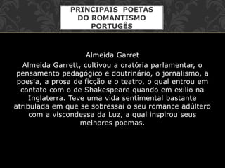 Almeida Garret
Almeida Garrett, cultivou a oratória parlamentar, o
pensamento pedagógico e doutrinário, o jornalismo, a
poesia, a prosa de ficção e o teatro, o qual entrou em
contato com o de Shakespeare quando em exílio na
Inglaterra. Teve uma vida sentimental bastante
atribulada em que se sobressai o seu romance adúltero
com a viscondessa da Luz, a qual inspirou seus
melhores poemas.
PRINCIPAIS POETAS
DO ROMANTISMO
PORTUGÊS
 