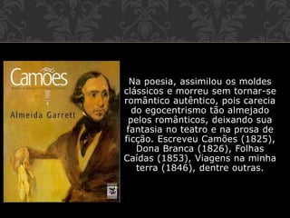 Na poesia, assimilou os moldes
clássicos e morreu sem tornar-se
romântico autêntico, pois carecia
do egocentrismo tão almejado
pelos românticos, deixando sua
fantasia no teatro e na prosa de
ficção. Escreveu Camões (1825),
Dona Branca (1826), Folhas
Caídas (1853), Viagens na minha
terra (1846), dentre outras.
 