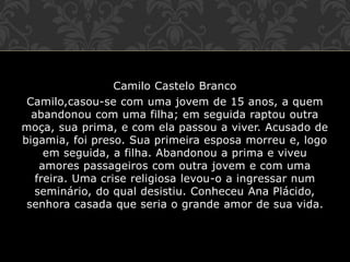 Camilo Castelo Branco
Camilo,casou-se com uma jovem de 15 anos, a quem
abandonou com uma filha; em seguida raptou outra
moça, sua prima, e com ela passou a viver. Acusado de
bigamia, foi preso. Sua primeira esposa morreu e, logo
em seguida, a filha. Abandonou a prima e viveu
amores passageiros com outra jovem e com uma
freira. Uma crise religiosa levou-o a ingressar num
seminário, do qual desistiu. Conheceu Ana Plácido,
senhora casada que seria o grande amor de sua vida.
 