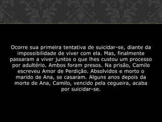 Ocorre sua primeira tentativa de suicidar-se, diante da
impossibilidade de viver com ela. Mas, finalmente
passaram a viver juntos o que lhes custou um processo
por adultério. Ambos foram presos. Na prisão, Camilo
escreveu Amor de Perdição. Absolvidos e morto o
marido de Ana, se casaram. Alguns anos depois da
morte de Ana, Camilo, vencido pela cegueira, acaba
por suicidar-se.
 
