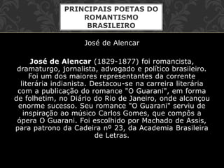 José de Alencar
José de Alencar (1829-1877) foi romancista,
dramaturgo, jornalista, advogado e político brasileiro.
Foi um dos maiores representantes da corrente
literária indianista. Destacou-se na carreira literária
com a publicação do romance "O Guarani", em forma
de folhetim, no Diário do Rio de Janeiro, onde alcançou
enorme sucesso. Seu romance "O Guarani" serviu de
inspiração ao músico Carlos Gomes, que compôs a
ópera O Guarani. Foi escolhido por Machado de Assis,
para patrono da Cadeira nº 23, da Academia Brasileira
de Letras.
PRINCIPAIS POETAS DO
ROMANTISMO
BRASILEIRO
 