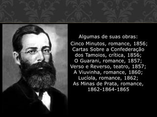 Algumas de suas obras:
Cinco Minutos, romance, 1856;
Cartas Sobre a Confederação
dos Tamoios, crítica, 1856;
O Guarani, romance, 1857;
Verso e Reverso, teatro, 1857;
A Viuvinha, romance, 1860;
Lucíola, romance, 1862;
As Minas de Prata, romance,
1862-1864-1865
 