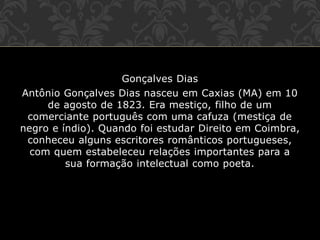 Gonçalves Dias
Antônio Gonçalves Dias nasceu em Caxias (MA) em 10
de agosto de 1823. Era mestiço, filho de um
comerciante português com uma cafuza (mestiça de
negro e índio). Quando foi estudar Direito em Coimbra,
conheceu alguns escritores românticos portugueses,
com quem estabeleceu relações importantes para a
sua formação intelectual como poeta.
 