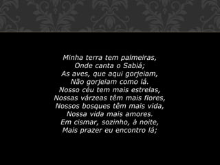 Minha terra tem palmeiras,
Onde canta o Sabiá;
As aves, que aqui gorjeiam,
Não gorjeiam como lá.
Nosso céu tem mais estrelas,
Nossas várzeas têm mais flores,
Nossos bosques têm mais vida,
Nossa vida mais amores.
Em cismar, sozinho, à noite,
Mais prazer eu encontro lá;
 