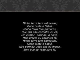Minha terra tem palmeiras,
Onde canta o Sabiá.
Minha terra tem primores,
Que tais não encontro eu cá;
Em cismar –sozinho, à noite–
Mais prazer eu encontro lá;
Minha terra tem palmeiras,
Onde canta o Sabiá.
Não permita Deus que eu morra,
Sem que eu volte para lá;
 