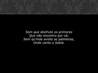 Sem que desfrute os primores
Que não encontro por cá;
Sem qu'inda aviste as palmeiras,
Onde canta o Sabiá.
 