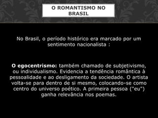 No Brasil, o período histórico era marcado por um
sentimento nacionalista :
O egocentrismo: também chamado de subjetivismo,
ou individualismo. Evidencia a tendência romântica à
pessoalidade e ao desligamento da sociedade. O artista
volta-se para dentro de si mesmo, colocando-se como
centro do universo poético. A primeira pessoa ("eu")
ganha relevância nos poemas.
O ROMANTISMO NO
BRASIL
 