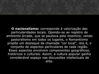 O nacionalismo: corresponde à valorização das
particularidades locais. Opondo-se ao registro de
ambiente árcade, que se pautava pela mesmice, vendo
pastoralismo em todos os lugares, o Romantismo
propõe um destaque da chamada "cor local", isto é, o
conjunto de aspectos particulares de cada região.
Esses aspectos envolvem componentes geográficos,
históricos e culturais. Assim, a cultura popular ganha
considerável espaço nas discussões intelectuais de
elite.
 