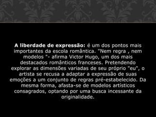 A liberdade de expressão: é um dos pontos mais
importantes da escola romântica. "Nem regra , nem
modelos "- afirma Victor Hugo, um dos mais
destacados românticos franceses. Pretendendo
explorar as dimensões variadas de seu próprio "eu", o
artista se recusa a adaptar a expressão de suas
emoções a um conjunto de regras pré-estabelecido. Da
mesma forma, afasta-se de modelos artísticos
consagrados, optando por uma busca incessante da
originalidade.
 