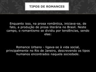 Enquanto isso, na prosa romântica, iniciava-se, de
fato, a produção de prosa literária no Brasil. Neste
campo, o romantismo se dividiu por tendências, sendo
elas:
Romance Urbano - ligava-se à vida social,
principalmente no Rio de Janeiro, descrevendo os tipos
humanos encontrados naquela sociedade.
TIPOS DE ROMANCES
 