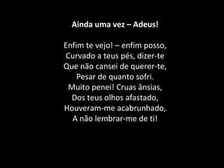 Ainda uma vez – Adeus!
Enfim te vejo! – enfim posso,
Curvado a teus pés, dizer-te
Que não cansei de querer-te,
Pesar de quanto sofri.
Muito penei! Cruas ânsias,
Dos teus olhos afastado,
Houveram-me acabrunhado,
A não lembrar-me de ti!
 