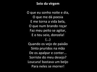 Seio da virgem
O que eu sonho noite e dia,
O que me dá poesia
E me torna a vida bela,
O que num brando roçar
Faz meu peito se agitar,
E o teu seio, donzela!
(...)
Quando os vejo de paixão
Sinto pruridos na mão
De os apalpar e conter...
Sorriste do meu desejo?
Loucura! bastava um beijo
Para neles se morrer!
 
