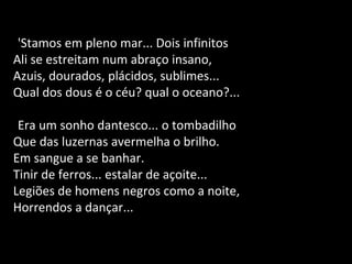 'Stamos em pleno mar... Dois infinitos
Ali se estreitam num abraço insano,
Azuis, dourados, plácidos, sublimes...
Qual dos dous é o céu? qual o oceano?...
Era um sonho dantesco... o tombadilho
Que das luzernas avermelha o brilho.
Em sangue a se banhar.
Tinir de ferros... estalar de açoite...
Legiões de homens negros como a noite,
Horrendos a dançar...
 