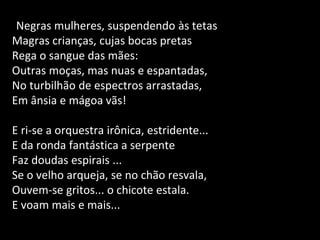 Negras mulheres, suspendendo às tetas
Magras crianças, cujas bocas pretas
Rega o sangue das mães:
Outras moças, mas nuas e espantadas,
No turbilhão de espectros arrastadas,
Em ânsia e mágoa vãs!
E ri-se a orquestra irônica, estridente...
E da ronda fantástica a serpente
Faz doudas espirais ...
Se o velho arqueja, se no chão resvala,
Ouvem-se gritos... o chicote estala.
E voam mais e mais...
 