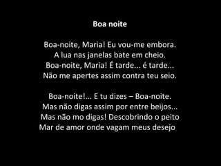 Boa noite
Boa-noite, Maria! Eu vou-me embora.
A lua nas janelas bate em cheio.
Boa-noite, Maria! É tarde... é tarde...
Não me apertes assim contra teu seio.
Boa-noite!... E tu dizes – Boa-noite.
Mas não digas assim por entre beijos...
Mas não mo digas! Descobrindo o peito
Mar de amor onde vagam meus desejos.
 