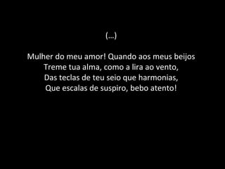 (…)
Mulher do meu amor! Quando aos meus beijos
Treme tua alma, como a lira ao vento,
Das teclas de teu seio que harmonias,
Que escalas de suspiro, bebo atento!
 