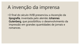 A invenção da imprensa
◦O final do século XVIII presenciou a Ascenção da
tipografia, inventada pelo alemão Johannes
Gutenberg, que possibilitou o desenvolvimento da
impressão em grandes quantidades de jornais e
romances.
 