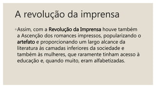 A revolução da imprensa
◦Assim, com a Revolução da Imprensa houve também
a Ascenção dos romances impressos, popularizando o
artefato e proporcionando um largo alcance da
literatura às camadas inferiores da sociedade e
também às mulheres, que raramente tinham acesso à
educação e, quando muito, eram alfabetizadas.
 