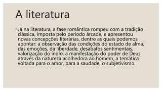 A literatura
◦Já na literatura, a fase romântica rompeu com a tradição
clássica, imposta pelo período árcade, e apresentou
novas concepções literárias, dentre as quais podemos
apontar: a observação das condições do estado de alma,
das emoções, da liberdade, desabafos sentimentais,
valorização do índio, a manifestação do poder de Deus
através da natureza acolhedora ao homem, a temática
voltada para o amor, para a saudade, o subjetivismo.
 