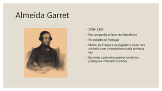 Almeida Garret
◦ 1799- 1854
◦ Fez campanha à favor do liberalismo
◦ Foi exilado de Portugal
◦ Morou na França e na Inglaterra onde teve
contado com o romantismo pela primeira
vez
◦ Escreveu o primeiro poema romântico
português intitulado Camões
 