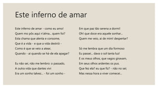 Este inferno de amar
Este inferno de amar - como eu amo!
Quem mo pôs aqui n'alma... quem foi?
Esta chama que alenta e consome,
Que é a vida - e que a vida destrói -
Como é que se veio a atear,
Quando - ai quando se há-de ela apagar?
Eu não sei, não me lembro: o passado,
A outra vida que dantes vivi
Era um sonho talvez... - foi um sonho -
Em que paz tão serena a dormi!
Oh! que doce era aquele sonhar...
Quem me veio, ai de mim! despertar?
Só me lembra que um dia formoso
Eu passei... dava o sol tanta luz!
E os meus olhos, que vagos giravam,
Em seus olhos ardentes os pus.
Que fez ela? eu que fiz? - não no sei;
Mas nessa hora a viver comecei...
 
