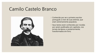 Camilo Castelo Branco
◦ Conhecido por ser o primeiro escritor
português a viver de suas estórias, que
eram extremamente populares.
◦ Seus textos eram conhecidos por novelas
por serem publicados em capítulos, nos
jornais da época, e posteriormente,
transformados em livro;
 