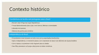 Contexto histórico
Transferência da família real portuguesa para o Brasil
• Rei dom João VI foge das tropas Napoleônicas
• Trouxe desenvolvimento para o país, como bancos, fábricas e universidades,
• Liberação da imprensa,
• Abertura dos portos para comércio;
Independência do Brasil
• Os produtores rurais tornaram-se muito ricos com as exportações de alimentos;
• Após a independência, o romantismo passou a ser a expressão da classe rural, detentora da riqueza brasileira.
• Com a riqueza, os produtores rurais migraram para as cidades.
• Seus filhos estudaram na Europa e absorveram as ideias românticas.
 