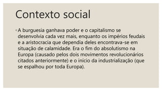 Contexto social
◦A burguesia ganhava poder e o capitalismo se
desenvolvia cada vez mais, enquanto os impérios feudais
e a aristocracia que dependia deles encontrava-se em
situação de calamidade. Era o fim do absolutismo na
Europa (causado pelos dois movimentos revolucionários
citados anteriormente) e o início da industrialização (que
se espalhou por toda Europa).
 