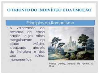 • A valorização do
passado de cada
nação, cujas raízes
mergulhavam na
Idade Média,
idealizada através
da literatura e das
suas ruínas
monumentais
O TRIUNFO DO INDIVÍDUO E DA EMOÇÃO
Princípios do Romantismo
Francis Danby, Abadia de Fonthill, c.
1854
 