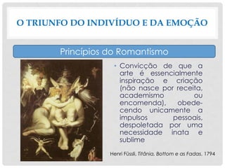 • Convicção de que a
arte é essencialmente
inspiração e criação
(não nasce por receita,
academismo ou
encomenda), obede-
cendo unicamente a
impulsos pessoais,
despoletada por uma
necessidade inata e
sublime
O TRIUNFO DO INDIVÍDUO E DA EMOÇÃO
Princípios do Romantismo
Henri Füssli, Titânia, Bottom e as Fadas, 1794
 