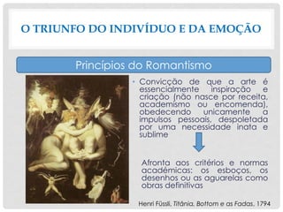 • Convicção de que a arte é
essencialmente inspiração e
criação (não nasce por receita,
academismo ou encomenda),
obedecendo unicamente a
impulsos pessoais, despoletada
por uma necessidade inata e
sublime
Afronta aos critérios e normas
académicas: os esboços, os
desenhos ou as aguarelas como
obras definitivas
O TRIUNFO DO INDIVÍDUO E DA EMOÇÃO
Princípios do Romantismo
Henri Füssli, Titânia, Bottom e as Fadas, 1794
 