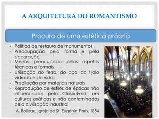 A ARQUITETURA DO ROMANTISMO
Procura de uma estética própria
- Política de restauro de monumentos
- Preocupação pela forma e pela
decoração
- Menos preocupada pelos aspetos
técnicos e formais
- Utilização do ferro, do aço, do tijolo
vidrado e do vidro
- Predileção por materiais naturais
- Reprodução de estilos de épocas não
influenciadas pelo Classicismo, em
culturas exóticas e não contaminadas
pela civilização industrial
A. Boileau, Igreja de St. Eugénio, Paris, 1854
 