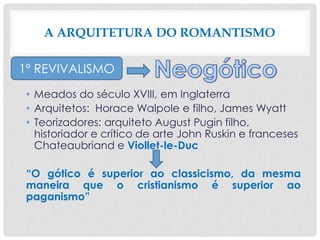 • Meados do século XVIII, em Inglaterra
• Arquitetos: Horace Walpole e filho, James Wyatt
• Teorizadores: arquiteto August Pugin filho,
historiador e crítico de arte John Ruskin e franceses
Chateaubriand e Viollet-le-Duc
“O gótico é superior ao classicismo, da mesma
maneira que o cristianismo é superior ao
paganismo”
A ARQUITETURA DO ROMANTISMO
1º REVIVALISMO
 
