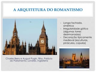 A ARQUITETURA DO ROMANTISMO
Charles Berry e August Pugin, filho, Palácio
do Parlamento, Londres, Inglaterra
- Longa fachada,
simétrica
- Irregularidade gótica
(algumas torres
desirmanadas)
- Decoração tipicamente
medieval (esculturas,
pináculos, cúpulas)
 
