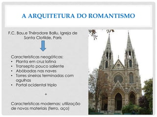 A ARQUITETURA DO ROMANTISMO
F.C. Bau,e Thérodore Ballu, Igreja de
Santa Clotilde, Paris
Características neogóticas:
• Planta em cruz latina
• Transepto pouco saliente
• Abóbadas nas naves
• Torres sineiras terminadas com
agulhas
• Portal ocidental triplo
+
Características modernas: utilização
de novos materiais (ferro, aço)
 
