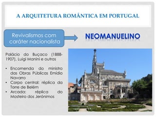 A ARQUITETURA ROMÂNTICA EM PORTUGAL
Revivalismos com
caráter nacionalista
Palácio do Buçaco (1888-
1907), Luigi Manini e outros
• Encomenda do ministro
das Obras Públicas Emídio
Navarro
• Corpo central: réplica da
Torre de Belém
• Arcada: réplica do
Mosteiro dos Jerónimos
 