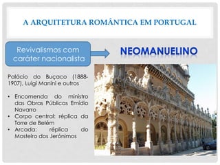 A ARQUITETURA ROMÂNTICA EM PORTUGAL
Revivalismos com
caráter nacionalista
Palácio do Buçaco (1888-
1907), Luigi Manini e outros
• Encomenda do ministro
das Obras Públicas Emídio
Navarro
• Corpo central: réplica da
Torre de Belém
• Arcada: réplica do
Mosteiro dos Jerónimos
 