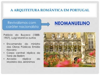 A ARQUITETURA ROMÂNTICA EM PORTUGAL
Revivalismos com
caráter nacionalista
Palácio do Buçaco (1888-
1907), Luigi Manini e outros
• Encomenda do ministro
das Obras Públicas Emídio
Navarro
• Corpo central: réplica da
Torre de Belém
• Arcada: réplica do
Mosteiro dos Jerónimos
 