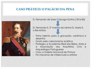 CASO PRÁTICO: O PALÁCIO DA PENA
D. Fernando de Saxe Coburgo-Gotha (1816-85)
D. Fernando II, 2º marido da rainha D. Maria II,
o Rei-Artista
- Tinha talento para a gravação, cerâmica e
desenho
- Gosto pelo colecionismo eclético
- Protegeu a Academia Real das Belas- Artes e
a Associação dos Arquitetos Civis e
Arqueólogos Portugueses
- Criou a Galeria Nacional de Pintura
- Foi mecenas de intelectuais e artistas
 