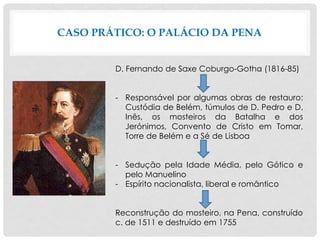 CASO PRÁTICO: O PALÁCIO DA PENA
D. Fernando de Saxe Coburgo-Gotha (1816-85)
- Responsável por algumas obras de restauro:
Custódia de Belém, túmulos de D. Pedro e D.
Inês, os mosteiros da Batalha e dos
Jerónimos, Convento de Cristo em Tomar,
Torre de Belém e a Sé de Lisboa
- Sedução pela Idade Média, pelo Gótico e
pelo Manuelino
- Espírito nacionalista, liberal e romântico
Reconstrução do mosteiro, na Pena, construído
c. de 1511 e destruído em 1755
 