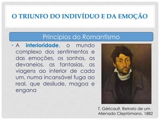 • A interioridade, o mundo
complexo dos sentimentos e
das emoções, os sonhos, os
devaneios, as fantasias, as
viagens ao interior de cada
um, numa incansável fuga ao
real, que desilude, magoa e
engana
O TRIUNFO DO INDIVÍDUO E DA EMOÇÃO
Princípios do Romantismo
T. Géricault, Retrato de um
Alienado Cleptómano, 1882
 